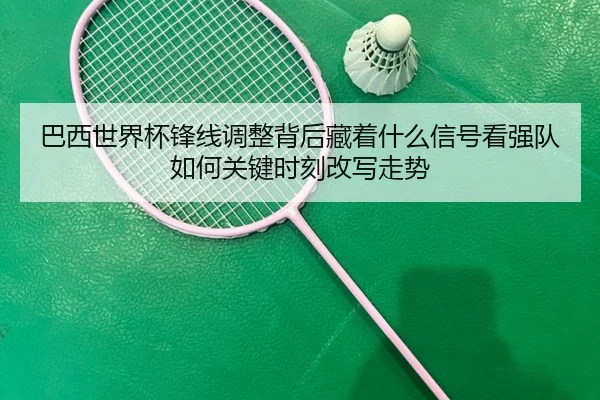 巴西世界杯锋线调整背后藏着什么信号看强队如何关键时刻改写走势