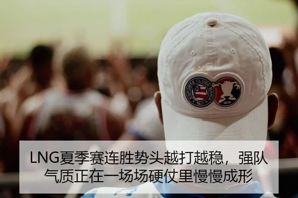LNG夏季赛连胜势头越打越稳，强队气质正在一场场硬仗里慢慢成形
